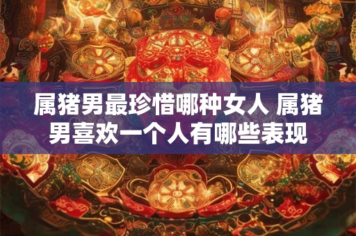 属猪男最珍惜哪种女人 属猪男喜欢一个人有哪些表现
