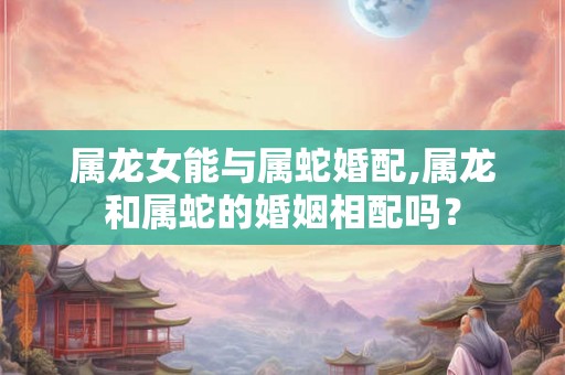 属龙女能与属蛇婚配,属龙和属蛇的婚姻相配吗？