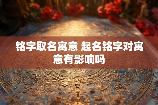 铭字取名寓意 起名铭字对寓意有影响吗 铭字取名寓意 起名铭字对寓意有影响吗
