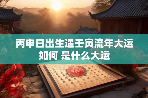 丙申日出生遇壬寅流年大运如何 是什么大运 丙申日出生遇壬寅流年大运如何 是什么大运