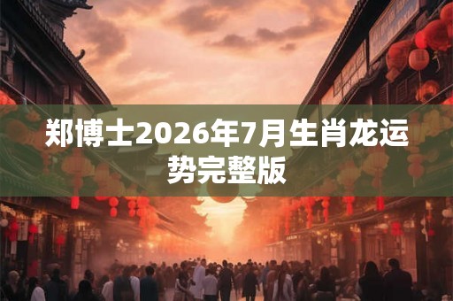 郑博士2026年7月生肖龙运势完整版