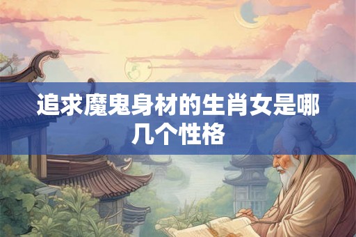 追求魔鬼身材的生肖女是哪几个性格 追求魔鬼身材的生肖女是哪几个性格