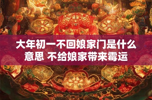 大年初一不回娘家门是什么意思 不给娘家带来霉运