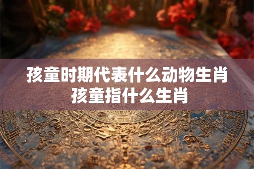 孩童时期代表什么动物生肖 孩童指什么生肖