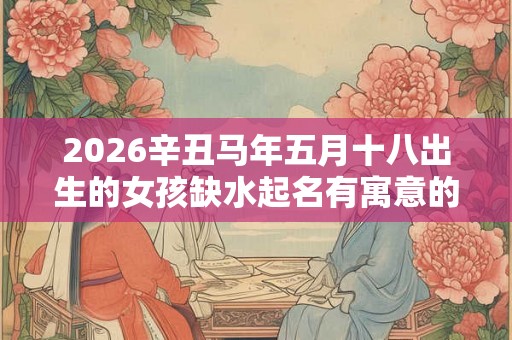 2026辛丑马年五月十八出生的女孩缺水起名有寓意的名字