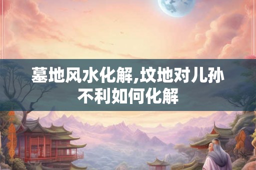 墓地风水化解,坟地对儿孙不利如何化解 墓地风水化解,坟地对儿孙不利如何化解