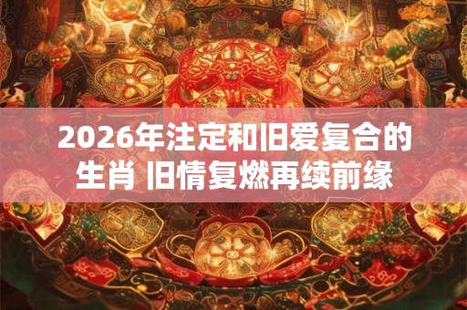 2026年注定和旧爱复合的生肖 旧情复燃再续前缘
