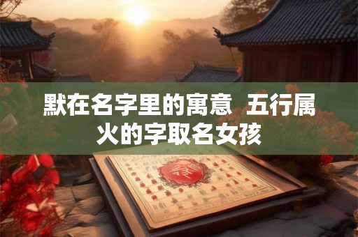 默在名字里的寓意 五行属火的字取名女孩 默在名字里的寓意 五行属火的字取名女孩