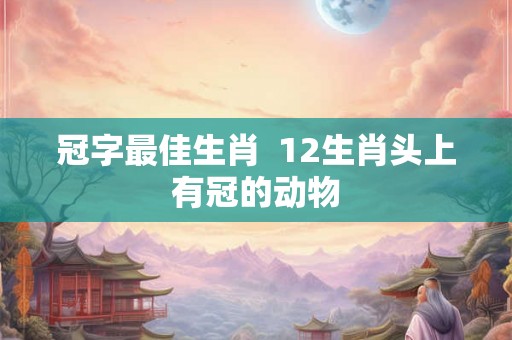 冠字最佳生肖  12生肖头上有冠的动物