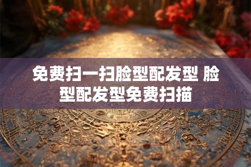 免费扫一扫脸型配发型 脸型配发型免费扫描