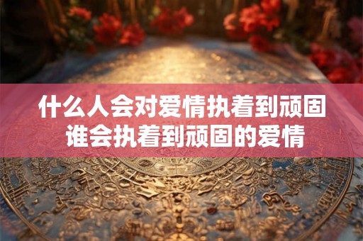 什么人会对爱情执着到顽固 谁会执着到顽固的爱情