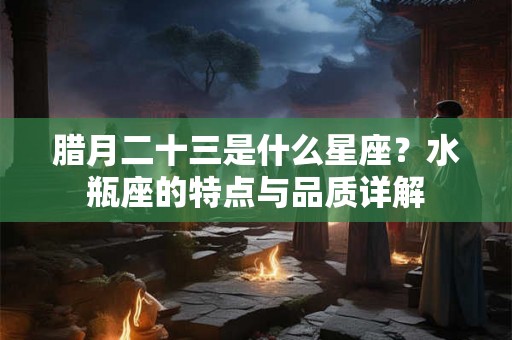 腊月二十三是什么星座？水瓶座的特点与品质详解