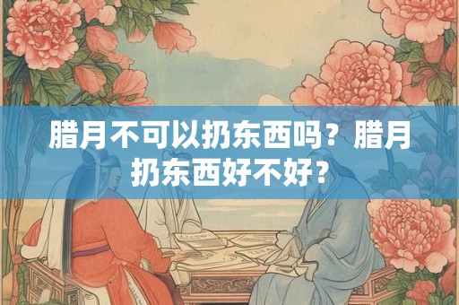 腊月不可以扔东西吗？腊月扔东西好不好？