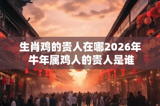 生肖鸡的贵人在哪2026年 牛年属鸡人的贵人是谁