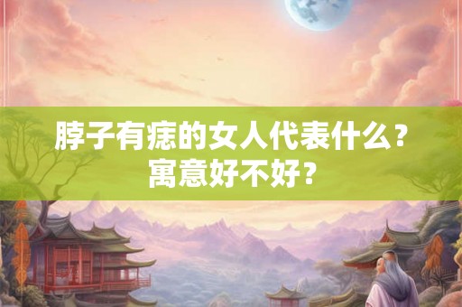 脖子有痣的女人代表什么?寓意好不好? 脖子有痣的女人代表什么?寓意好不好?
