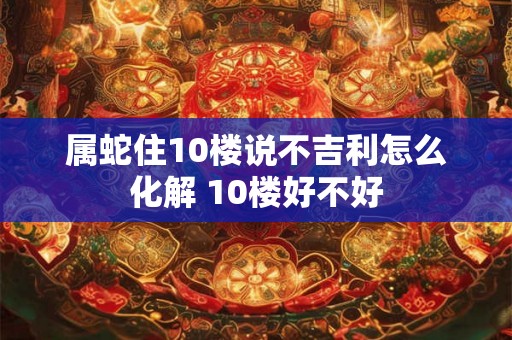 属蛇住10楼说不吉利怎么化解 10楼好不好 属蛇住10楼说不吉利怎么化解 10楼好不好