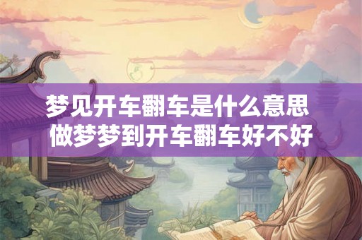 梦见开车翻车是什么意思 做梦梦到开车翻车好不好