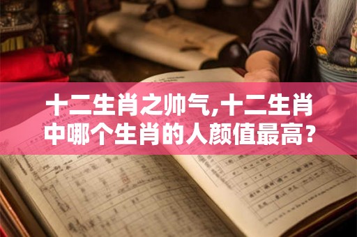 十二生肖之帅气,十二生肖中哪个生肖的人颜值最高? 十二生肖之帅气,十二生肖中哪个生肖的人颜值最高?