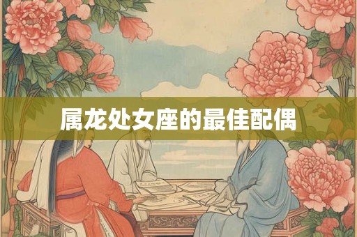 属龙处女座的最佳配偶 属龙处女座的最佳配偶