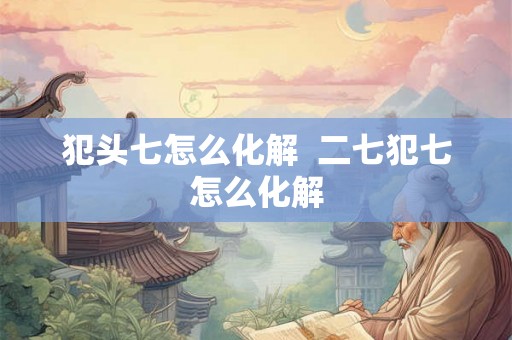 犯头七怎么化解 二七犯七怎么化解 犯头七怎么化解 二七犯七怎么化解