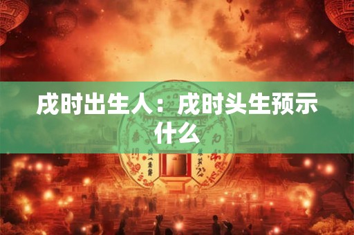 戌时出生人：戌时头生预示什么
