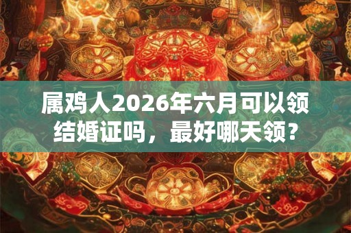 属鸡人2026年六月可以领结婚证吗,最好哪天领? 属鸡人2026年六月可以领结婚证吗,最好哪天领?