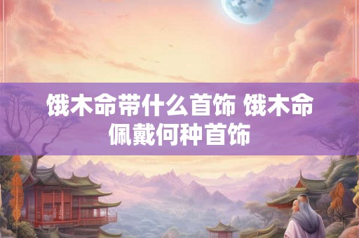饿木命带什么首饰 饿木命佩戴何种首饰 饿木命带什么首饰 饿木命佩戴何种首饰