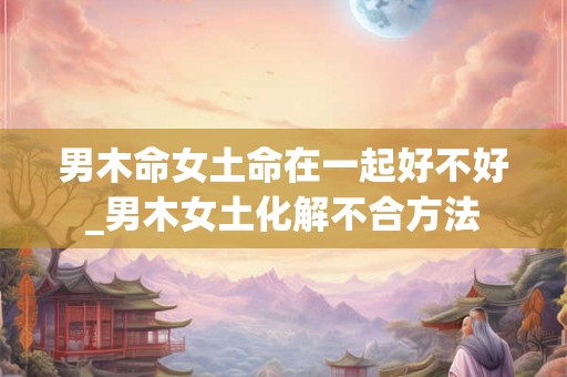 男木命女土命在一起好不好_男木女土化解不合方法 男木命女土命在一起好不好_男木女土化解不合方法