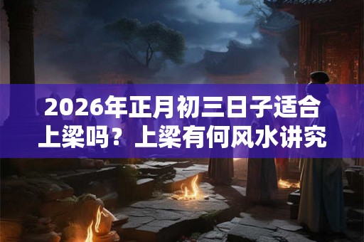 2026年正月初三日子适合上梁吗？上梁有何风水讲究？