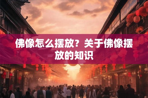 佛像怎么摆放?关于佛像摆放的知识 佛像怎么摆放?关于佛像摆放的知识