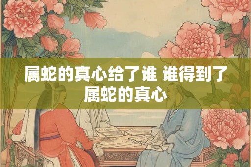 属蛇的真心给了谁 谁得到了属蛇的真心
