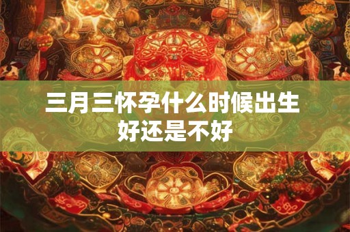 三月三怀孕什么时候出生 好还是不好 三月三怀孕什么时候出生 好还是不好