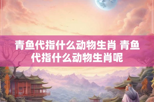 青鱼代指什么动物生肖 青鱼代指什么动物生肖呢 青鱼代指什么动物生肖 青鱼代指什么动物生肖呢