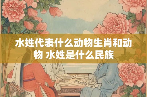 水姓代表什么动物生肖和动物 水姓是什么民族