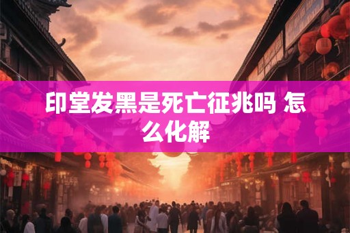 印堂发黑是死亡征兆吗 怎么化解