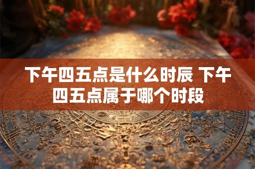 下午四五点是什么时辰 下午四五点属于哪个时段