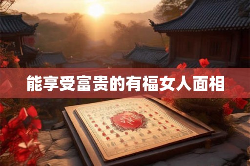 能享受富贵的有福女人面相 能享受富贵的有福女人面相