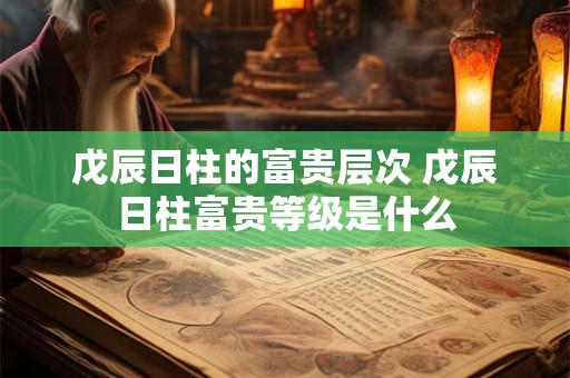 戊辰日柱的富贵层次 戊辰日柱富贵等级是什么