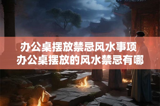 办公桌摆放禁忌风水事项 办公桌摆放的风水禁忌有哪些