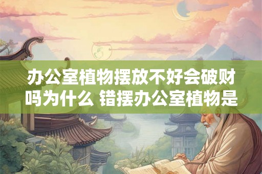 办公室植物摆放不好会破财吗为什么 错摆办公室植物是否破财