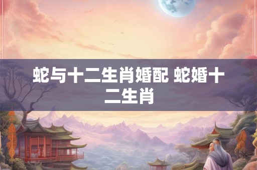蛇与十二生肖婚配 蛇婚十二生肖