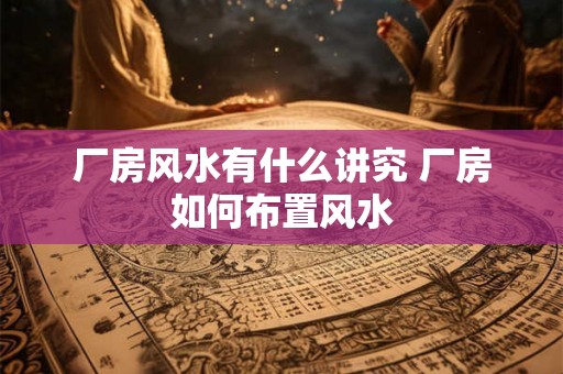 厂房风水有什么讲究 厂房如何布置风水 厂房风水有什么讲究 厂房如何布置风水