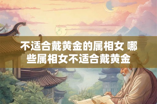 不适合戴黄金的属相女 哪些属相女不适合戴黄金