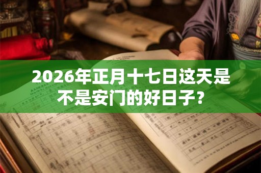 2026年正月十七日这天是不是安门的好日子？