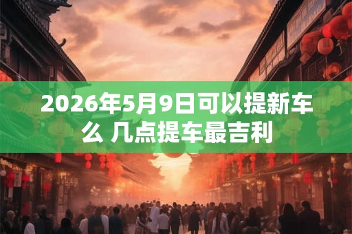 2026年5月9日可以提新车么 几点提车最吉利