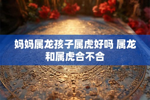 妈妈属龙孩子属虎好吗 属龙和属虎合不合