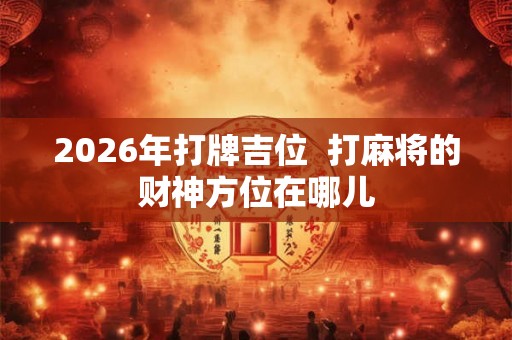 2026年打牌吉位  打麻将的财神方位在哪儿
