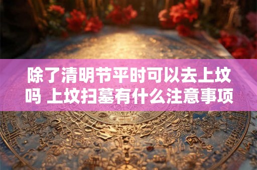 除了清明节平时可以去上坟吗 上坟扫墓有什么注意事项