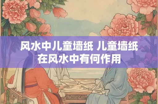 风水中儿童墙纸 儿童墙纸在风水中有何作用