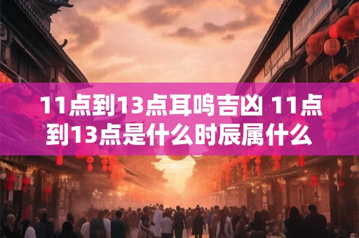 11点到13点耳鸣吉凶 11点到13点是什么时辰属什么